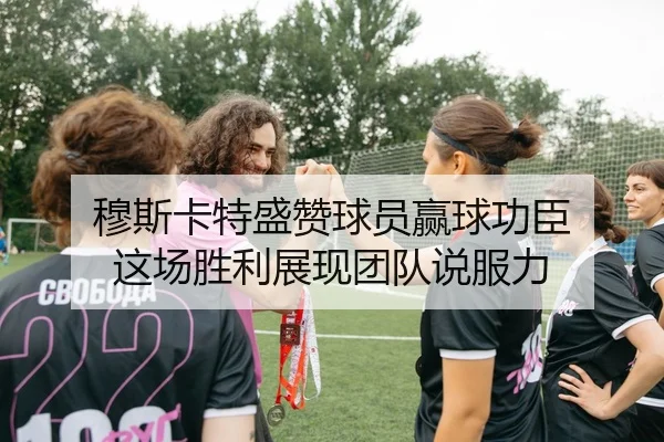 穆斯卡特盛赞球员赢球功臣 这场胜利展现团队说服力
